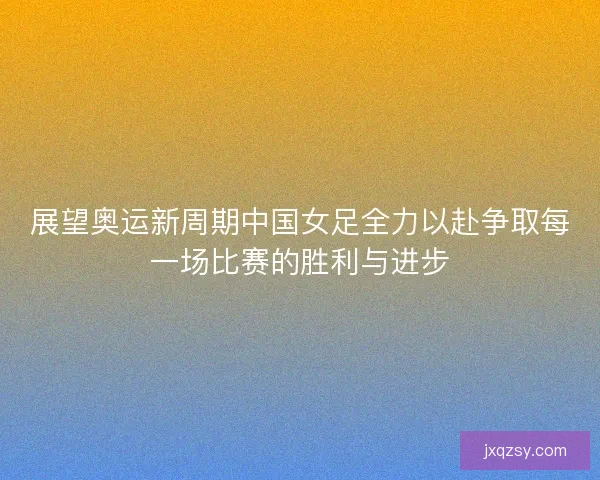 展望奥运新周期中国女足全力以赴争取每一场比赛的胜利与进步 展望奥运新周期中国女足全力以赴争取每一场比赛的胜利与进步