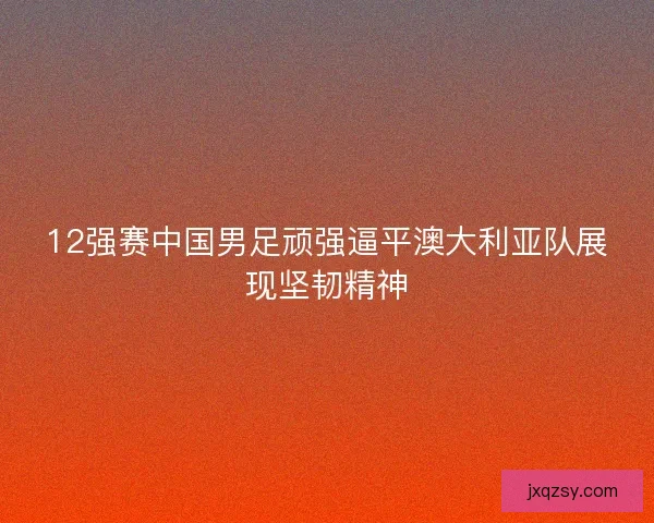12强赛中国男足顽强逼平澳大利亚队展现坚韧精神