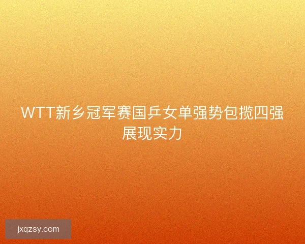 WTT新乡冠军赛国乒女单强势包揽四强展现实力