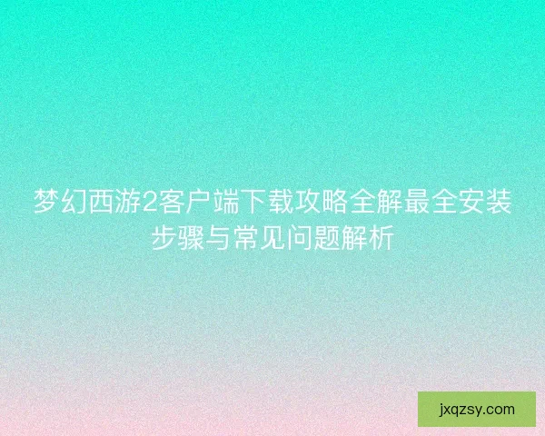 梦幻西游2客户端下载攻略全解最全安装步骤与常见问题解析