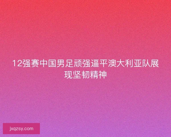 12强赛中国男足顽强逼平澳大利亚队展现坚韧精神